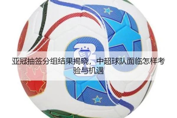 亚冠抽签分组结果揭晓，中超球队面临怎样考验与机遇